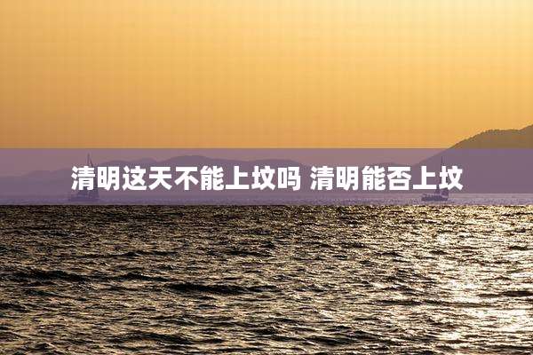 清明这天不能上坟吗 清明能否上坟