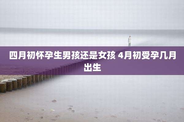 四月初怀孕生男孩还是女孩 4月初受孕几月出生