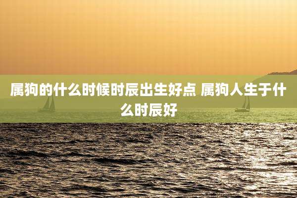 属狗的什么时候时辰出生好点 属狗人生于什么时辰好