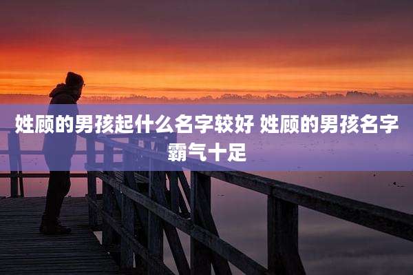 姓顾的男孩起什么名字较好 姓顾的男孩名字霸气十足