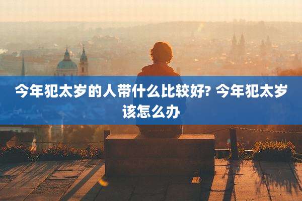今年犯太岁的人带什么比较好? 今年犯太岁该怎么办