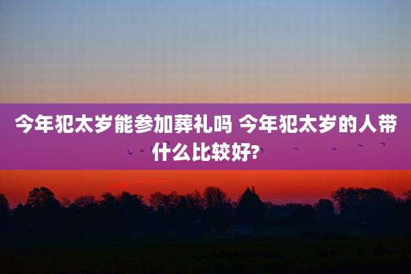 今年犯太岁能参加葬礼吗 今年犯太岁的人带什么比较好?