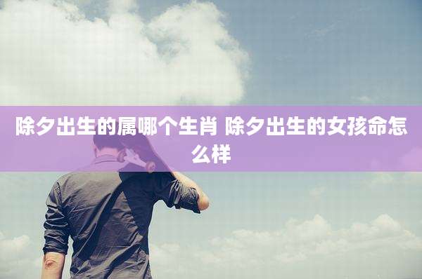 除夕出生的属哪个生肖 除夕出生的女孩命怎么样