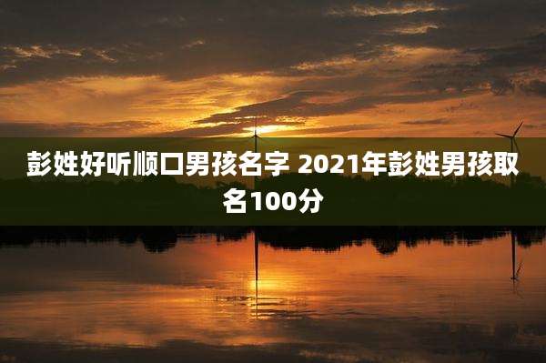 彭姓好听顺口男孩名字 2021年彭姓男孩取名100分