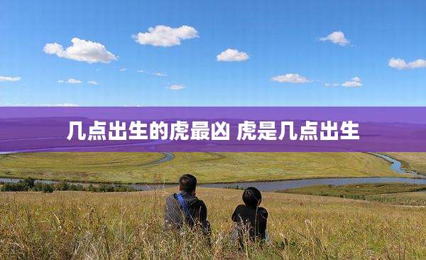 几点出生的虎最凶 虎是几点出生