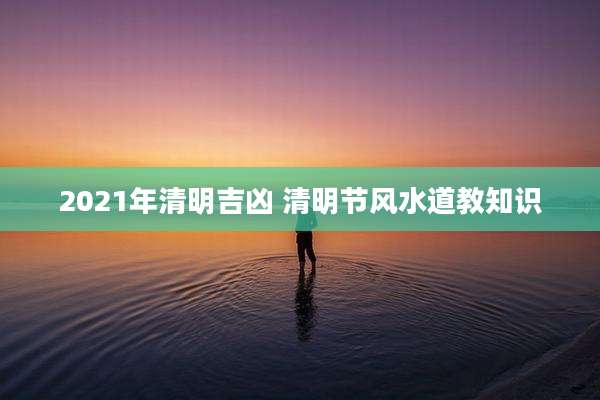 2021年清明吉凶 清明节风水道教知识