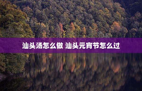 汕头汤怎么做 汕头元宵节怎么过