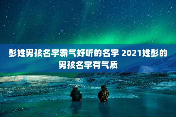 彭姓男孩名字霸气好听的名字 2021姓彭的男孩名字有气质
