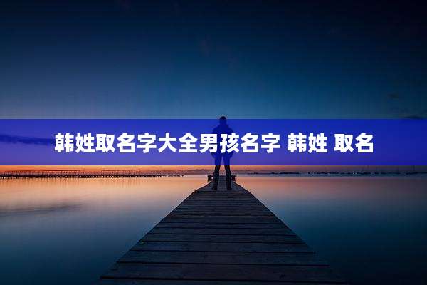 韩姓取名字大全男孩名字 韩姓 取名