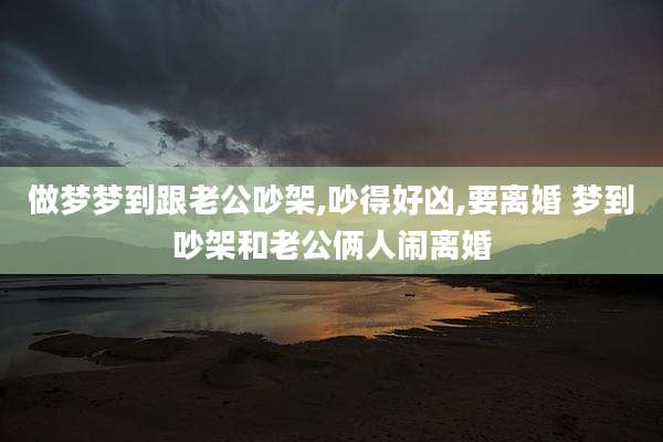 做梦梦到跟老公吵架,吵得好凶,要离婚 梦到吵架和老公俩人闹离婚