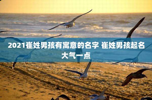2021崔姓男孩有寓意的名字 崔姓男孩起名大气一点