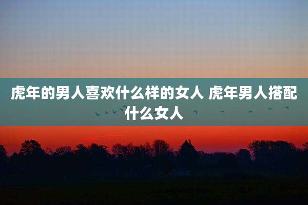 虎年的男人喜欢什么样的女人 虎年男人搭配什么女人