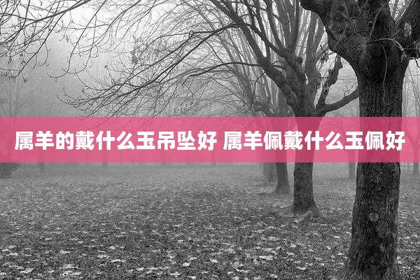 属羊的戴什么玉吊坠好 属羊佩戴什么玉佩好