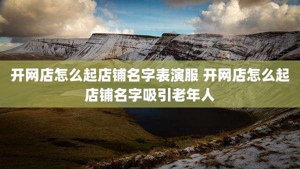 开网店怎么起店铺名字表演服 开网店怎么起店铺名字吸引老年人
