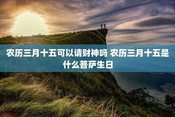农历三月十五可以请财神吗 农历三月十五是什么菩萨生日
