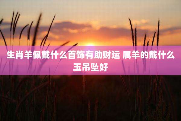 生肖羊佩戴什么首饰有助财运 属羊的戴什么玉吊坠好