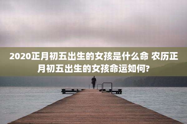 2020正月初五出生的女孩是什么命 农历正月初五出生的女孩命运如何?