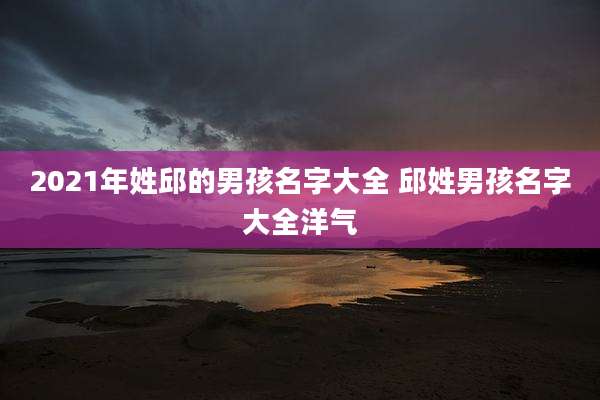 2021年姓邱的男孩名字大全 邱姓男孩名字大全洋气