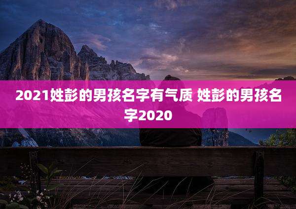 2021姓彭的男孩名字有气质 姓彭的男孩名字2020