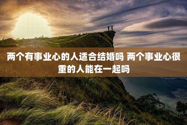 两个有事业心的人适合结婚吗 两个事业心很重的人能在一起吗