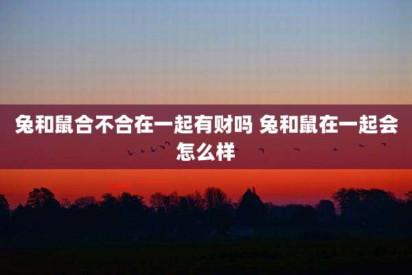 兔和鼠合不合在一起有财吗 兔和鼠在一起会怎么样