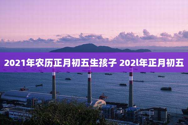 2021年农历正月初五生孩子 202l年正月初五