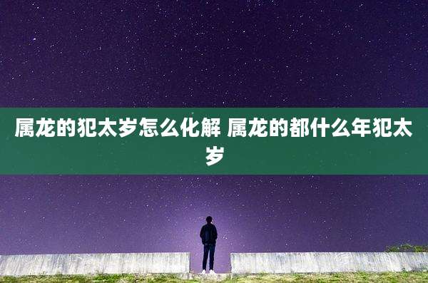 属龙的犯太岁怎么化解 属龙的都什么年犯太岁