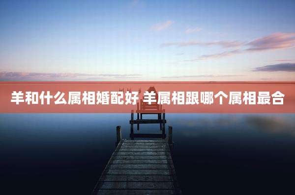 羊和什么属相婚配好 羊属相跟哪个属相最合