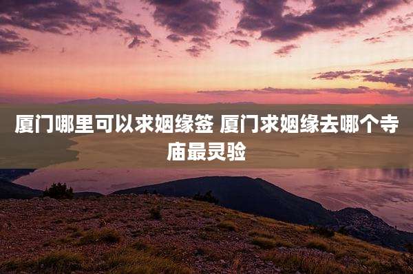 厦门哪里可以求姻缘签 厦门求姻缘去哪个寺庙最灵验
