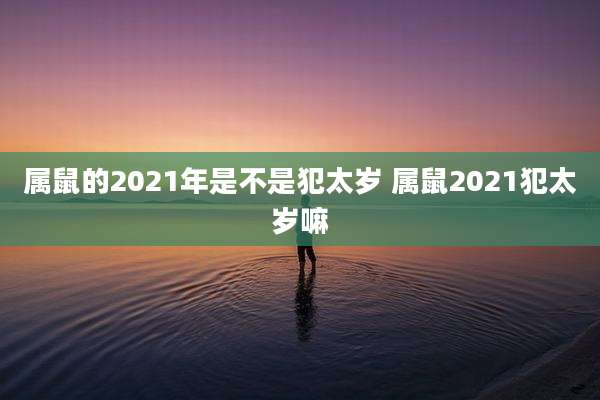 属鼠的2021年是不是犯太岁 属鼠2021犯太岁嘛