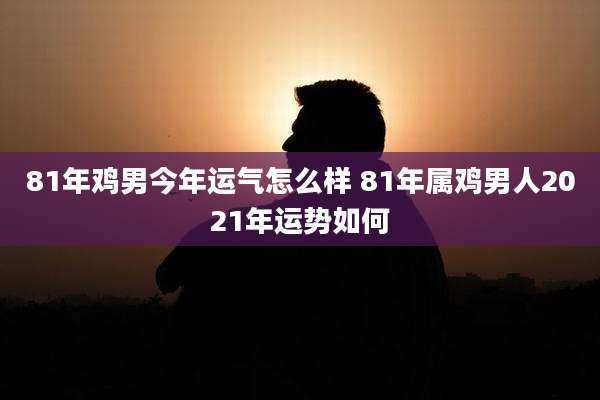 81年鸡男今年运气怎么样 81年属鸡男人2021年运势如何
