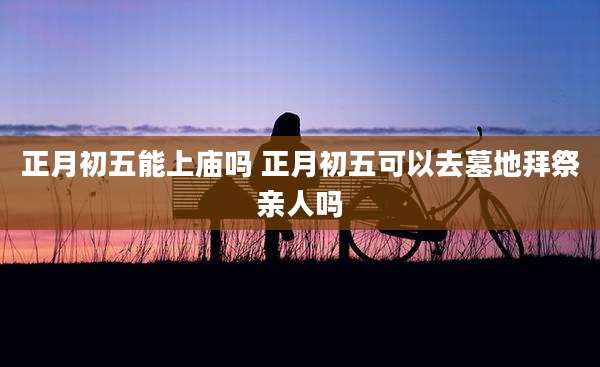正月初五能上庙吗 正月初五可以去墓地拜祭亲人吗