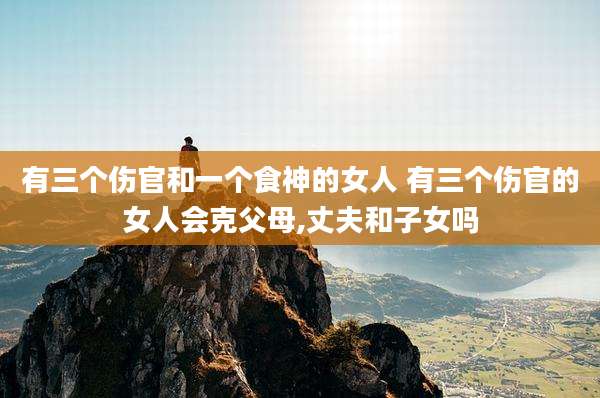 有三个伤官和一个食神的女人 有三个伤官的女人会克父母,丈夫和子女吗