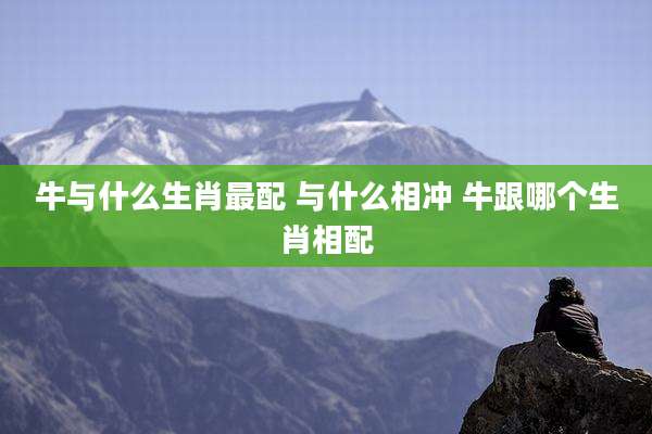 牛与什么生肖最配 与什么相冲 牛跟哪个生肖相配