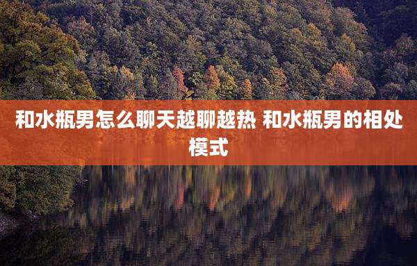 和水瓶男怎么聊天越聊越热 和水瓶男的相处模式