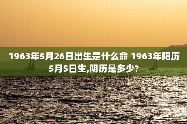 1963年5月26日出生是什么命 1963年阳历5月5日生,阴历是多少?