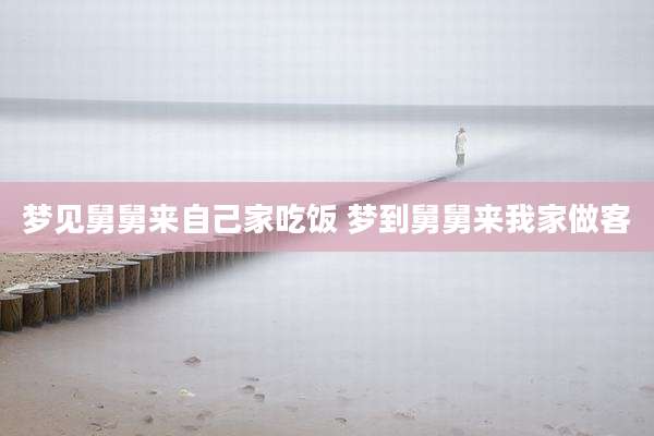 梦见舅舅来自己家吃饭 梦到舅舅来我家做客