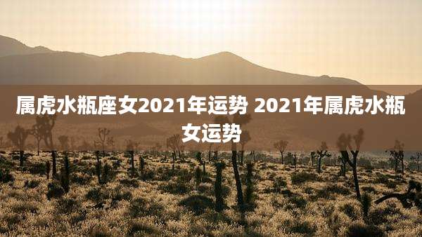 属虎水瓶座女2021年运势 2021年属虎水瓶女运势