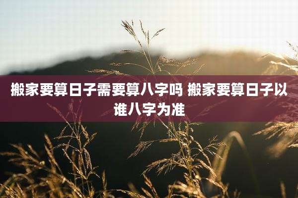 搬家要算日子需要算八字吗 搬家要算日子以谁八字为准
