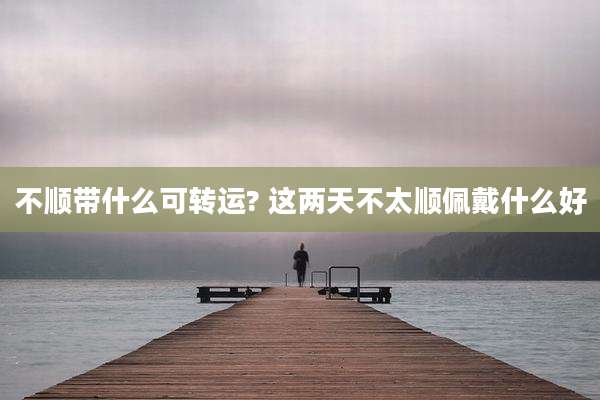 不顺带什么可转运? 这两天不太顺佩戴什么好