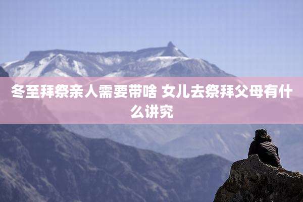 冬至拜祭亲人需要带啥 女儿去祭拜父母有什么讲究