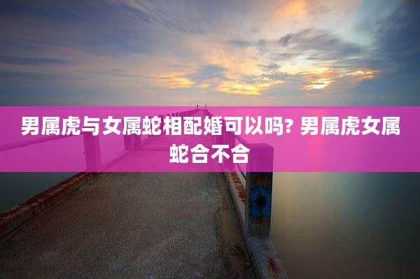 男属虎与女属蛇相配婚可以吗? 男属虎女属蛇合不合