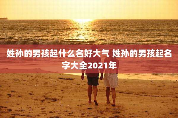 姓孙的男孩起什么名好大气 姓孙的男孩起名字大全2021年