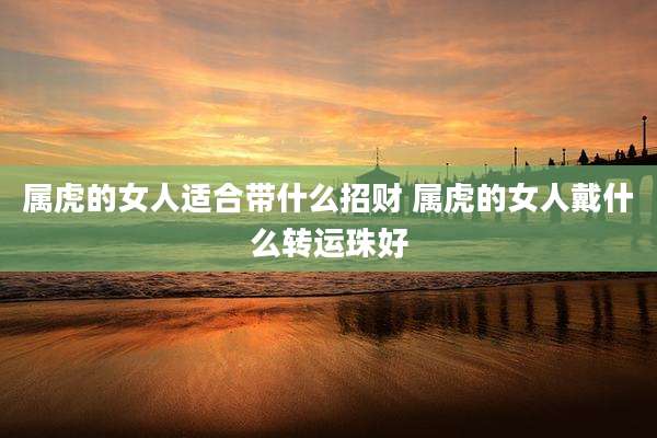 属虎的女人适合带什么招财 属虎的女人戴什么转运珠好