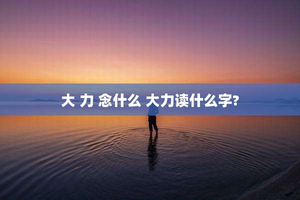 大 力 念什么 大力读什么字?