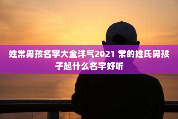 姓常男孩名字大全洋气2021 常的姓氏男孩子起什么名字好听