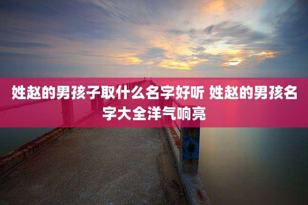 姓赵的男孩子取什么名字好听 姓赵的男孩名字大全洋气响亮