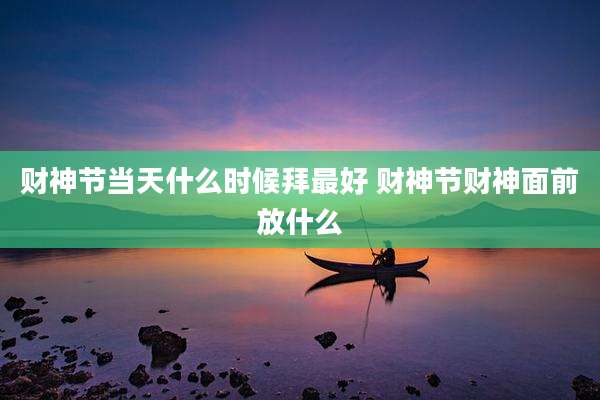 财神节当天什么时候拜最好 财神节财神面前放什么