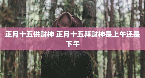 正月十五供财神 正月十五拜财神是上午还是下午
