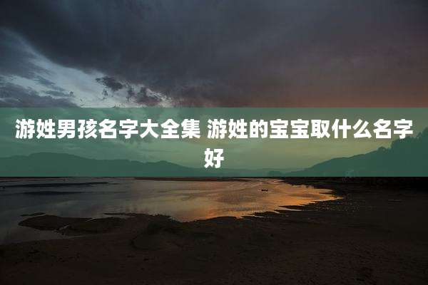 游姓男孩名字大全集 游姓的宝宝取什么名字好